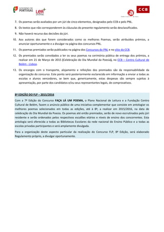 7. Os poemas serão avaliados por um júri de cinco elementos, designados pelo CCB e pelo PNL. 
8. Os textos que não corresponderem às cláusulas do presente regulamento serão desclassificados. 
9. Não haverá recurso das decisões do júri. 
10. Aos autores dos que forem considerados como os melhores Poemas, serão atribuídos prémios, a anunciar oportunamente e a divulgar na página dos concursos PNL. 
11. Os poemas premiados serão publicados na página dos Concursos do PNL e no sítio do CCB. 
12. Os premiados serão convidados a ler os seus poemas na cerimónia pública de entrega dos prémios, a realizar em 21 de Março de 2015 (Celebração do Dia Mundial da Poesia), no CCB – Centro Cultural de Belém - Lisboa. 
13. Os encargos com o transporte, alojamento e refeições dos premiados são da responsabilidade da organização do concurso. Este ponto será posteriormente esclarecido em informação a enviar a todas as escolas e alunos vencedores, se bem que, genericamente, estas despesas são sempre sujeitas à apresentação, por parte dos candidatos e/ou seus representantes legais, de comprovativos. 
8ª EDIÇÃO DO FLP – 2015/2016 Com a 7ª Edição do Concurso FAÇA LÁ UM POEMA, o Plano Nacional de Leitura e a Fundação Centro Cultural de Belém, fazem o anúncio público de uma iniciativa complementar que consiste em antologiar os melhores poemas selecionados em todas as edições, até à 8ª, a realizar em 2015/2016, na data de celebração do Dia Mundial da Poesia. Os poemas até então premiados, serão de novo escrutinados pelo júri residente e serão ordenados pelos respectivos escalões etários e níveis de ensino dos concorrentes. Esta antologia será oferecida a todas as Bibliotecas Escolares da rede nacional do Ensino Público e a todas as escolas privadas participantes e será amplamente divulgada. Para a organização deste aspecto particular da realização do Concurso FLP, 8ª Edição, será elaborado Regulamento próprio, a divulgar oportunamente. 
