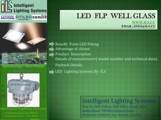 LED FLP WELL GLASS
                                             WWW.ILS.CC
                                       EMAIL:-INFO@ILS.CC




Benefit From LED Fitting
Advantage of citizen
Product Description
Details of manufacturer( model number and technical data).
Payback Details.
LED Lighting Systems By ILS




               Intelligent Lighting Systems
               Plot No.209/9,Near GEB Office Road, GIDC
               Ankleshwar-393002,Gujarat,India
               Ph.02646-220245, Fax. 02646-222713
 
