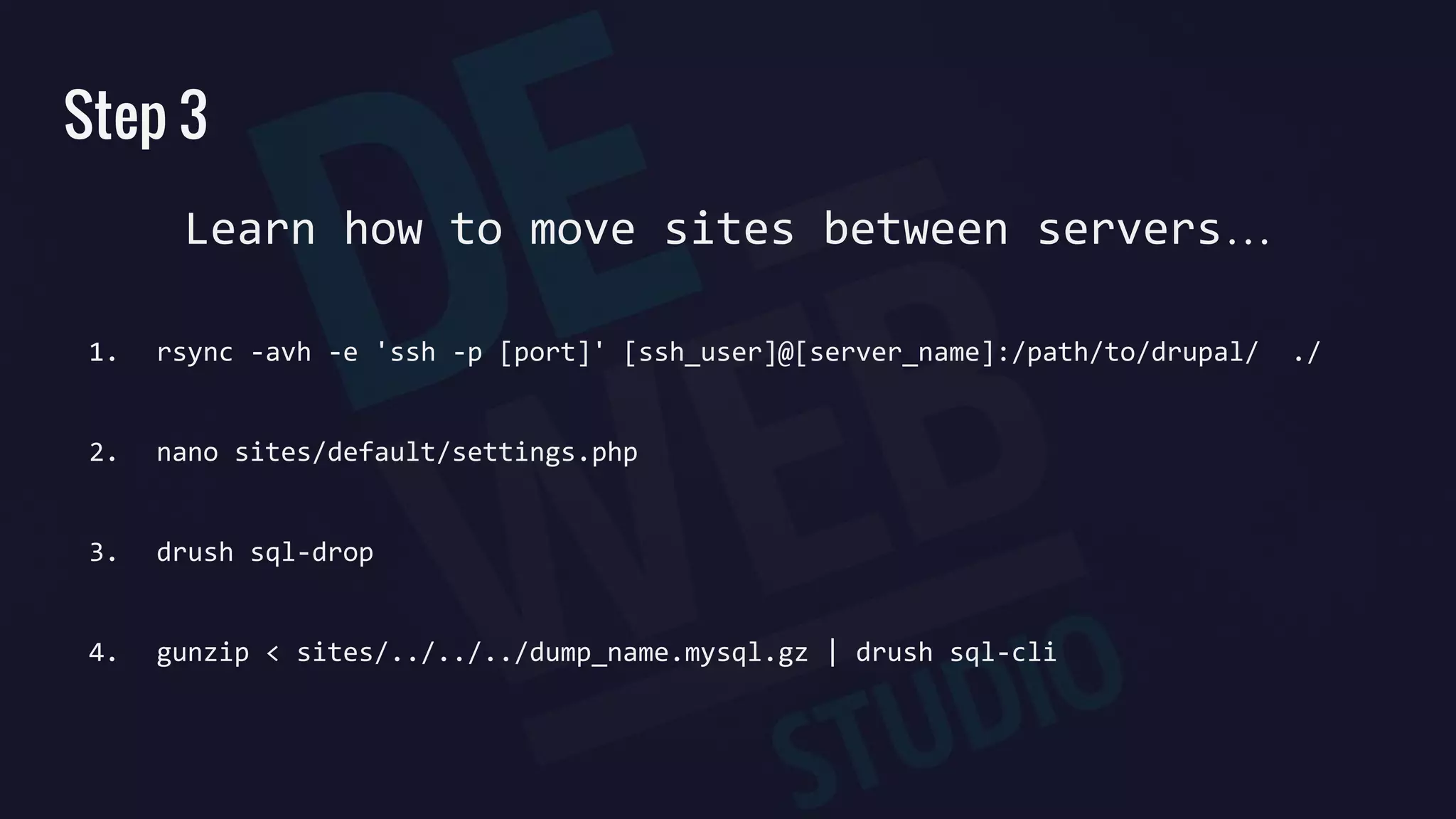 Step 3
Learn how to move sites between servers…
1. rsync -avh -e 'ssh -p [port]' [ssh_user]@[server_name]:/path/to/drupal/ ./
2. nano sites/default/settings.php
3. drush sql-drop
4. gunzip < sites/../../../dump_name.mysql.gz | drush sql-cli
 