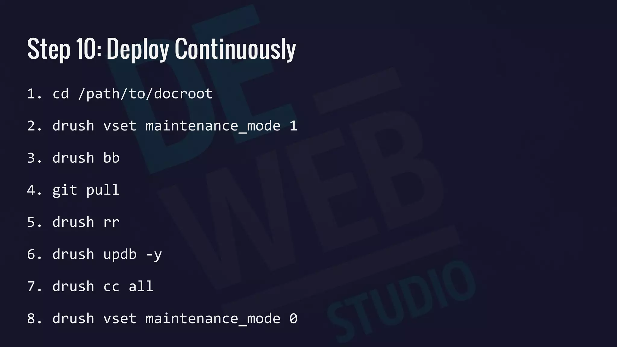 Step 10: Deploy Continuously
1. cd /path/to/docroot
2. drush vset maintenance_mode 1
3. drush bb
4. git pull
5. drush rr
6. drush updb -y
7. drush cc all
8. drush vset maintenance_mode 0
 