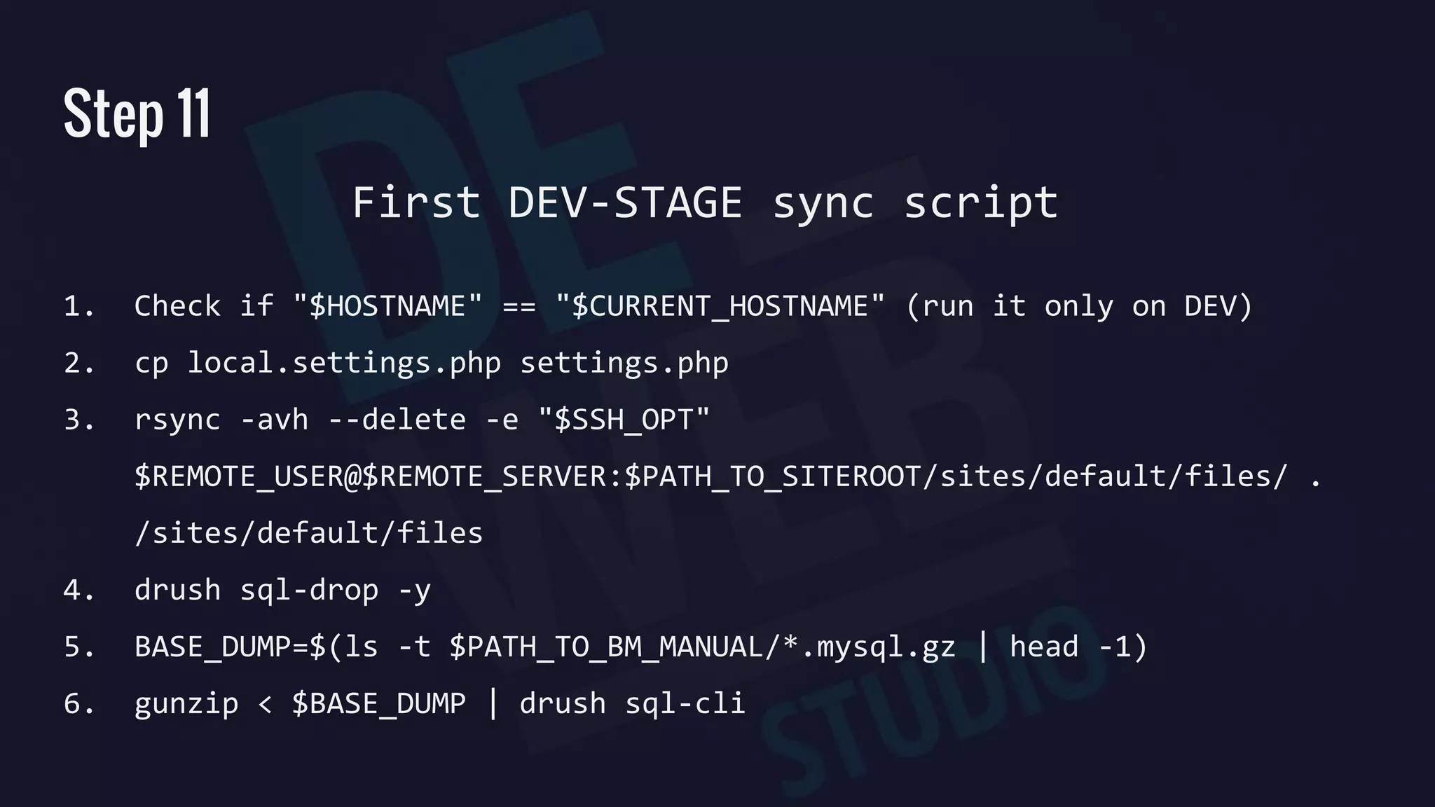 Step 11
1. Check if "$HOSTNAME" == "$CURRENT_HOSTNAME" (run it only on DEV)
2. cp local.settings.php settings.php
3. rsync -avh --delete -e "$SSH_OPT"
$REMOTE_USER@$REMOTE_SERVER:$PATH_TO_SITEROOT/sites/default/files/ .
/sites/default/files
4. drush sql-drop -y
5. BASE_DUMP=$(ls -t $PATH_TO_BM_MANUAL/*.mysql.gz | head -1)
6. gunzip < $BASE_DUMP | drush sql-cli
First DEV-STAGE sync script
 