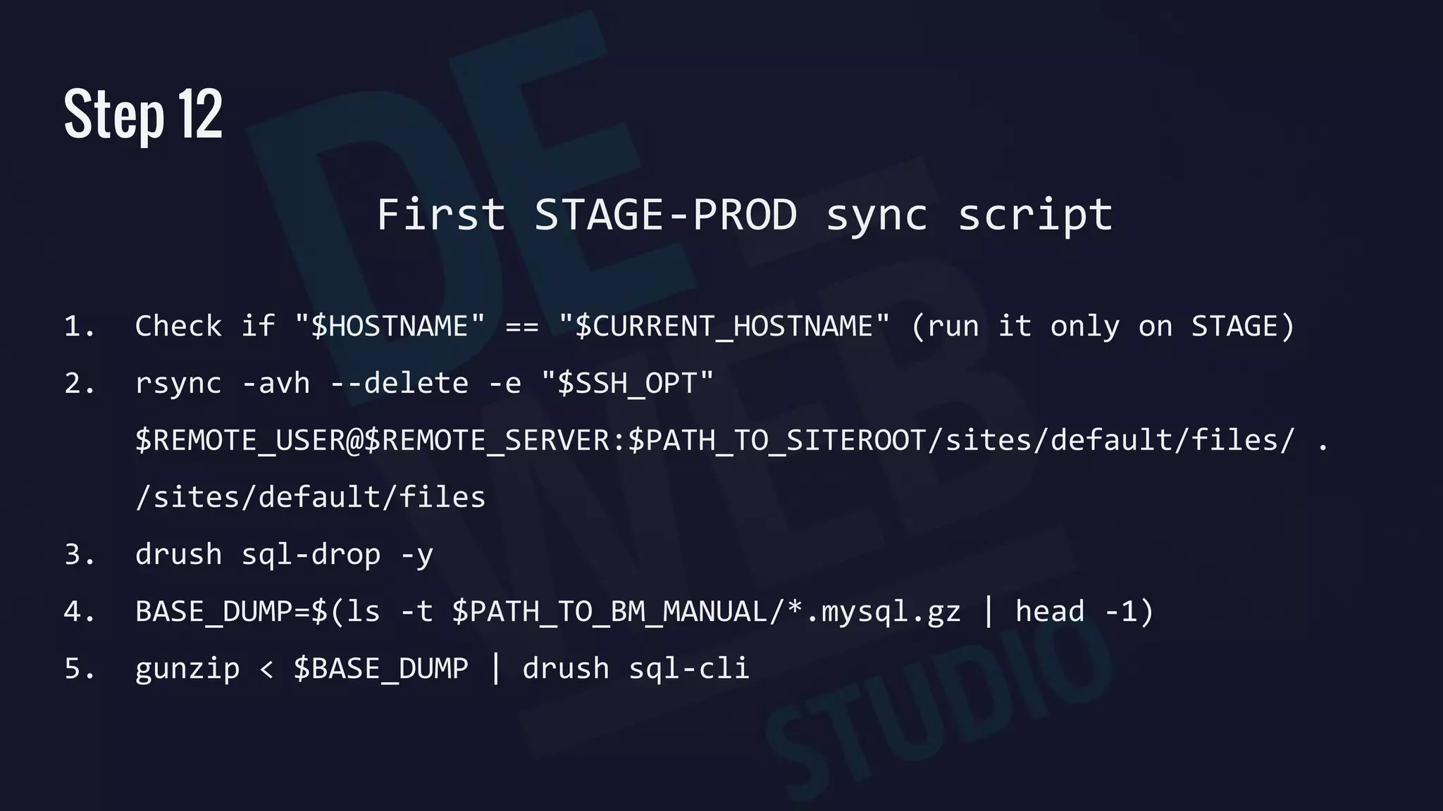 Step 12
1. Check if "$HOSTNAME" == "$CURRENT_HOSTNAME" (run it only on STAGE)
2. rsync -avh --delete -e "$SSH_OPT"
$REMOTE_USER@$REMOTE_SERVER:$PATH_TO_SITEROOT/sites/default/files/ .
/sites/default/files
3. drush sql-drop -y
4. BASE_DUMP=$(ls -t $PATH_TO_BM_MANUAL/*.mysql.gz | head -1)
5. gunzip < $BASE_DUMP | drush sql-cli
First STAGE-PROD sync script
 