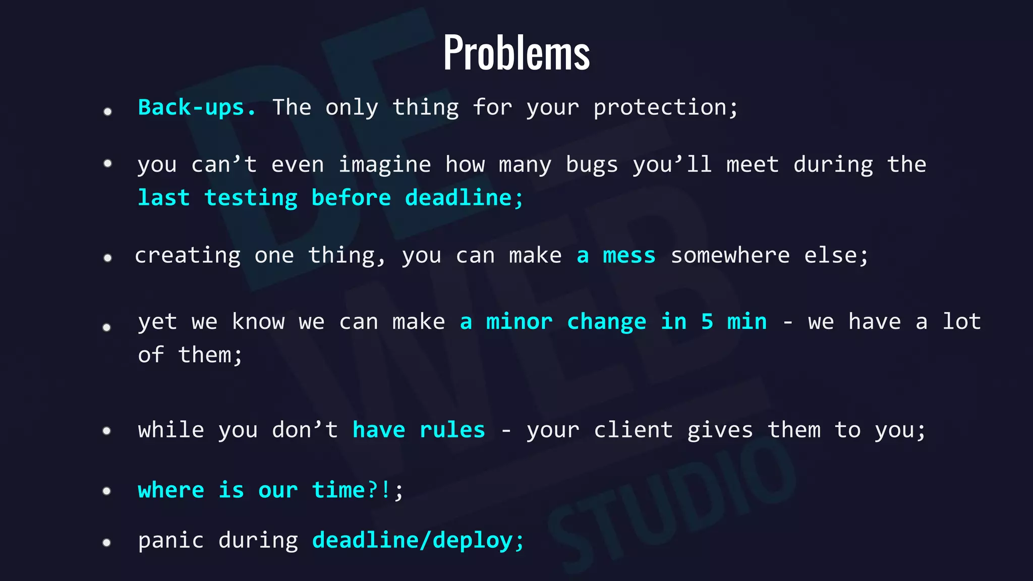 Problems
Back-ups. The only thing for your protection;
creating one thing, you can make a mess somewhere else;
yet we know we can make a minor change in 5 min - we have a lot
of them;
you can’t even imagine how many bugs you’ll meet during the
last testing before deadline;
where is our time?!;
while you don’t have rules - your client gives them to you;
panic during deadline/deploy;
 