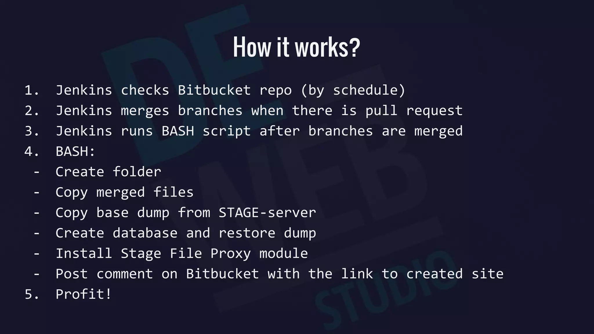 How it works?
1. Jenkins checks Bitbucket repo (by schedule)
2. Jenkins merges branches when there is pull request
3. Jenkins runs BASH script after branches are merged
4. BASH:
- Create folder
- Copy merged files
- Copy base dump from STAGE-server
- Create database and restore dump
- Install Stage File Proxy module
- Post comment on Bitbucket with the link to created site
5. Profit!
 