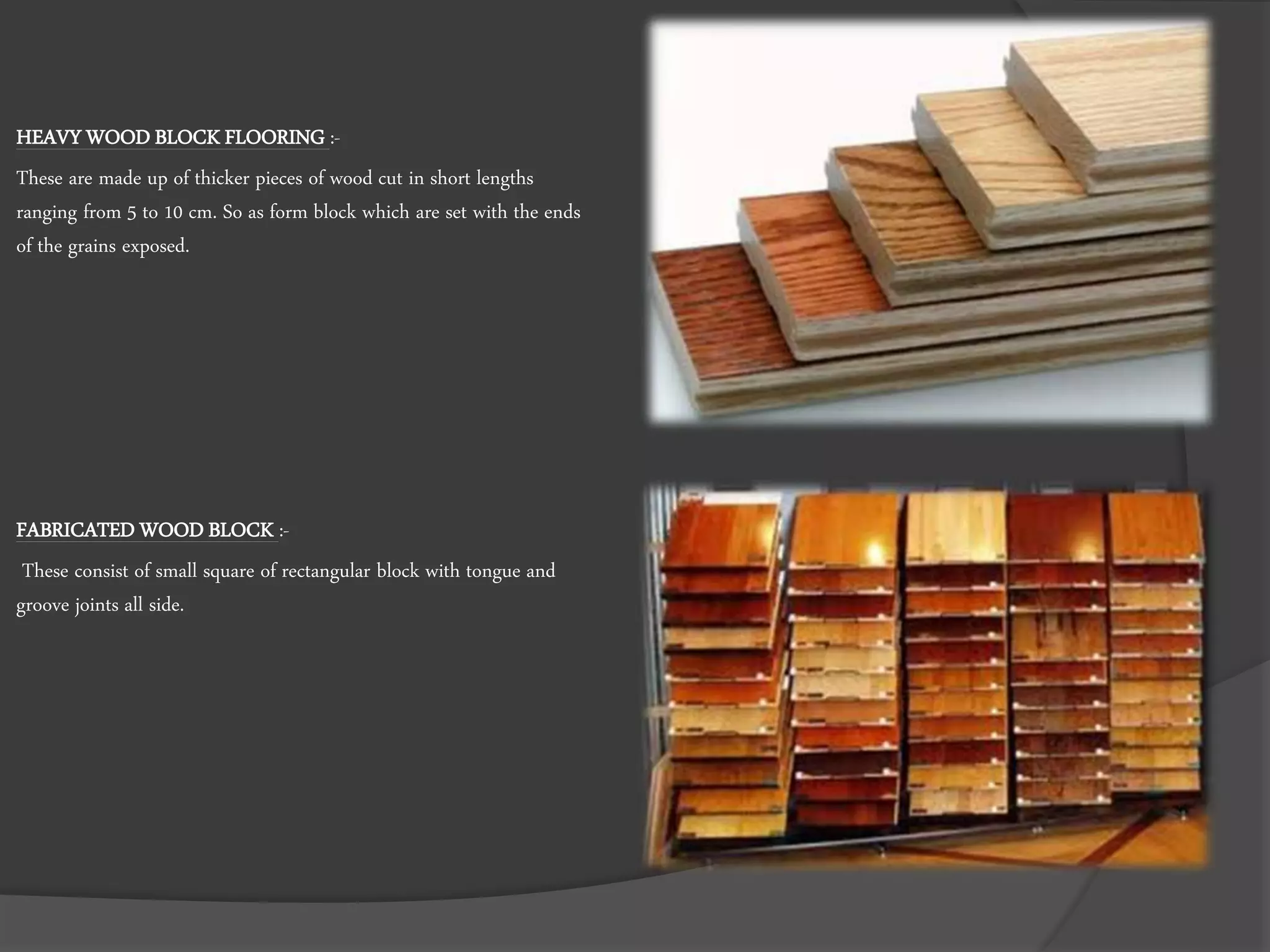 HEAVY WOOD BLOCK FLOORING :-
These are made up of thicker pieces of wood cut in short lengths
ranging from 5 to 10 cm. So as form block which are set with the ends
of the grains exposed.
FABRICATED WOOD BLOCK :-
These consist of small square of rectangular block with tongue and
groove joints all side.
 