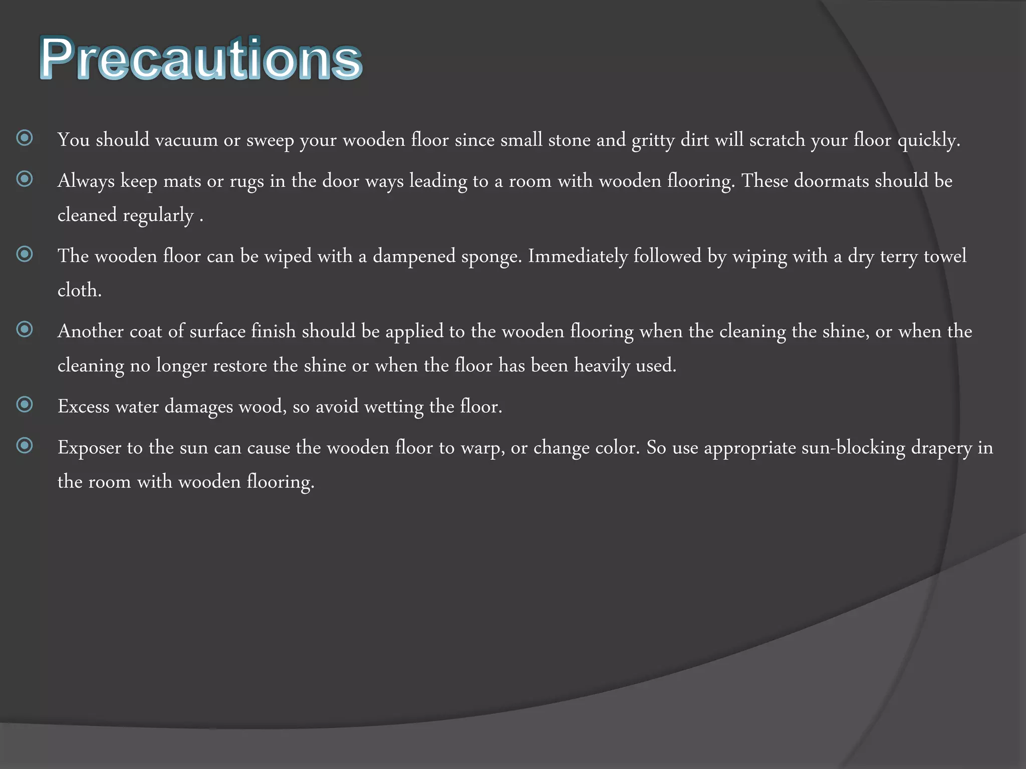  You should vacuum or sweep your wooden floor since small stone and gritty dirt will scratch your floor quickly.
 Always keep mats or rugs in the door ways leading to a room with wooden flooring. These doormats should be
cleaned regularly .
 The wooden floor can be wiped with a dampened sponge. Immediately followed by wiping with a dry terry towel
cloth.
 Another coat of surface finish should be applied to the wooden flooring when the cleaning the shine, or when the
cleaning no longer restore the shine or when the floor has been heavily used.
 Excess water damages wood, so avoid wetting the floor.
 Exposer to the sun can cause the wooden floor to warp, or change color. So use appropriate sun-blocking drapery in
the room with wooden flooring.
 