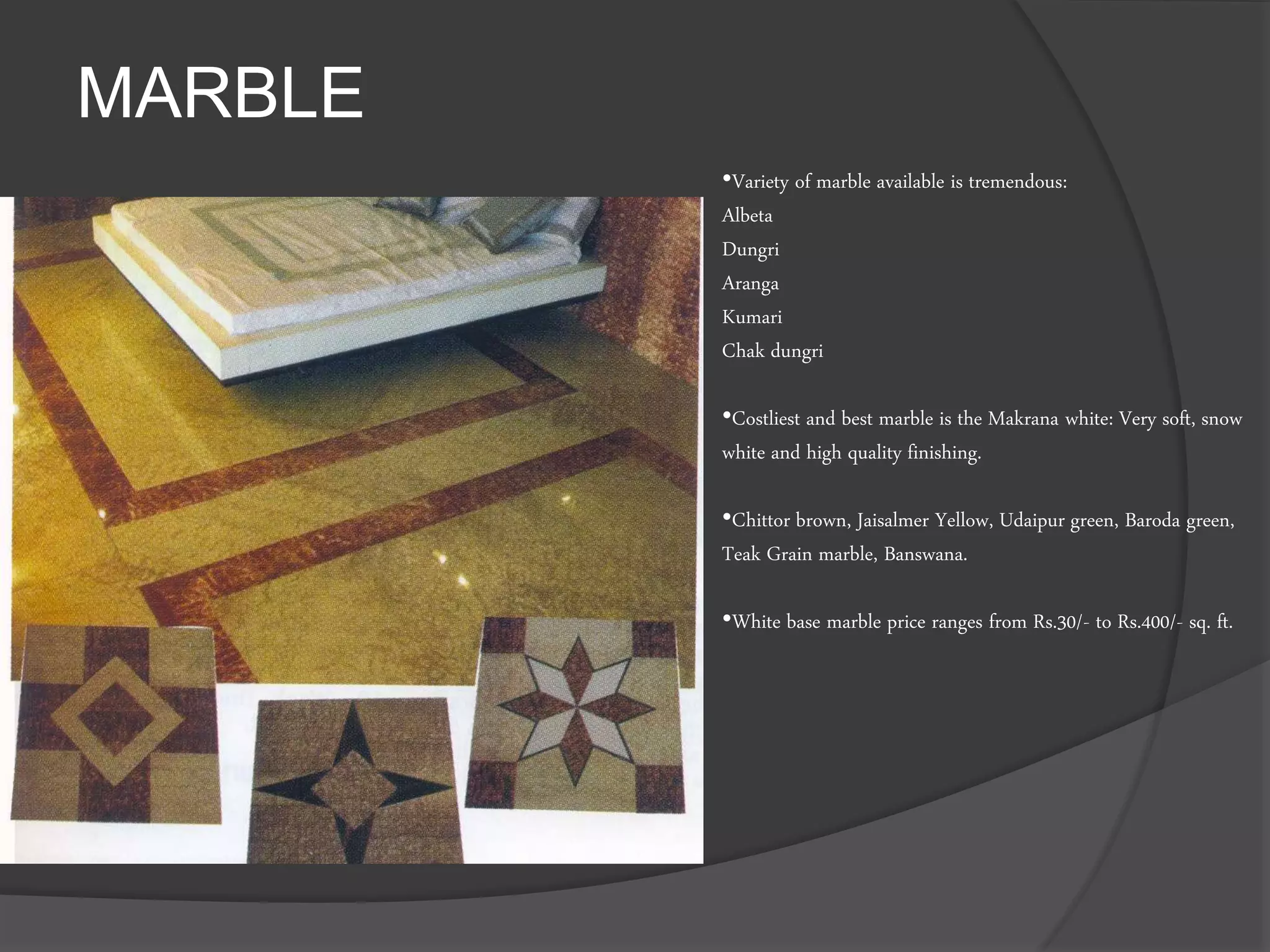 MARBLE
•Variety of marble available is tremendous:
Albeta
Dungri
Aranga
Kumari
Chak dungri
•Costliest and best marble is the Makrana white: Very soft, snow
white and high quality finishing.
•Chittor brown, Jaisalmer Yellow, Udaipur green, Baroda green,
Teak Grain marble, Banswana.
•White base marble price ranges from Rs.30/- to Rs.400/- sq. ft.
 