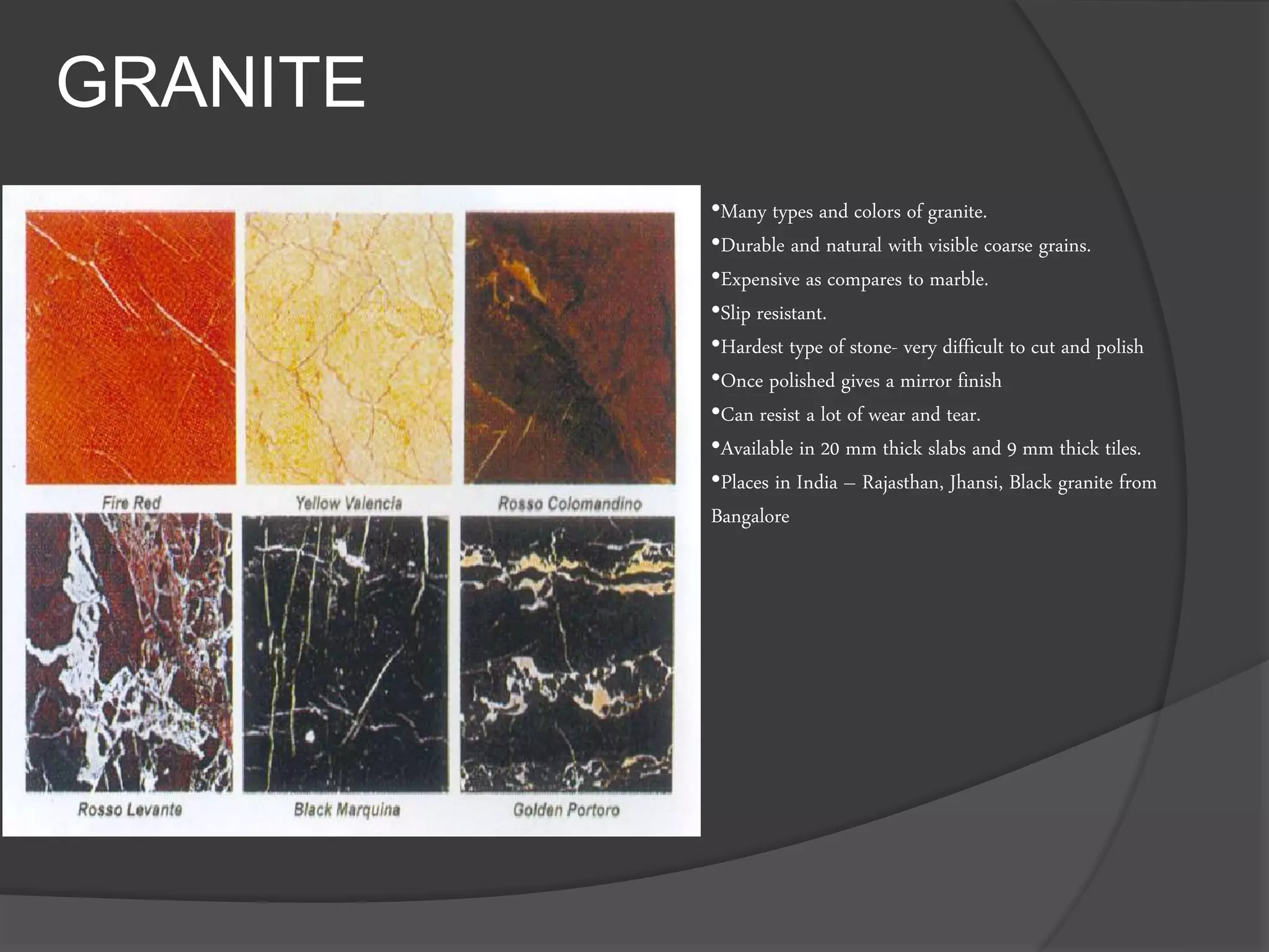 GRANITE
•Many types and colors of granite.
•Durable and natural with visible coarse grains.
•Expensive as compares to marble.
•Slip resistant.
•Hardest type of stone- very difficult to cut and polish
•Once polished gives a mirror finish
•Can resist a lot of wear and tear.
•Available in 20 mm thick slabs and 9 mm thick tiles.
•Places in India – Rajasthan, Jhansi, Black granite from
Bangalore
 