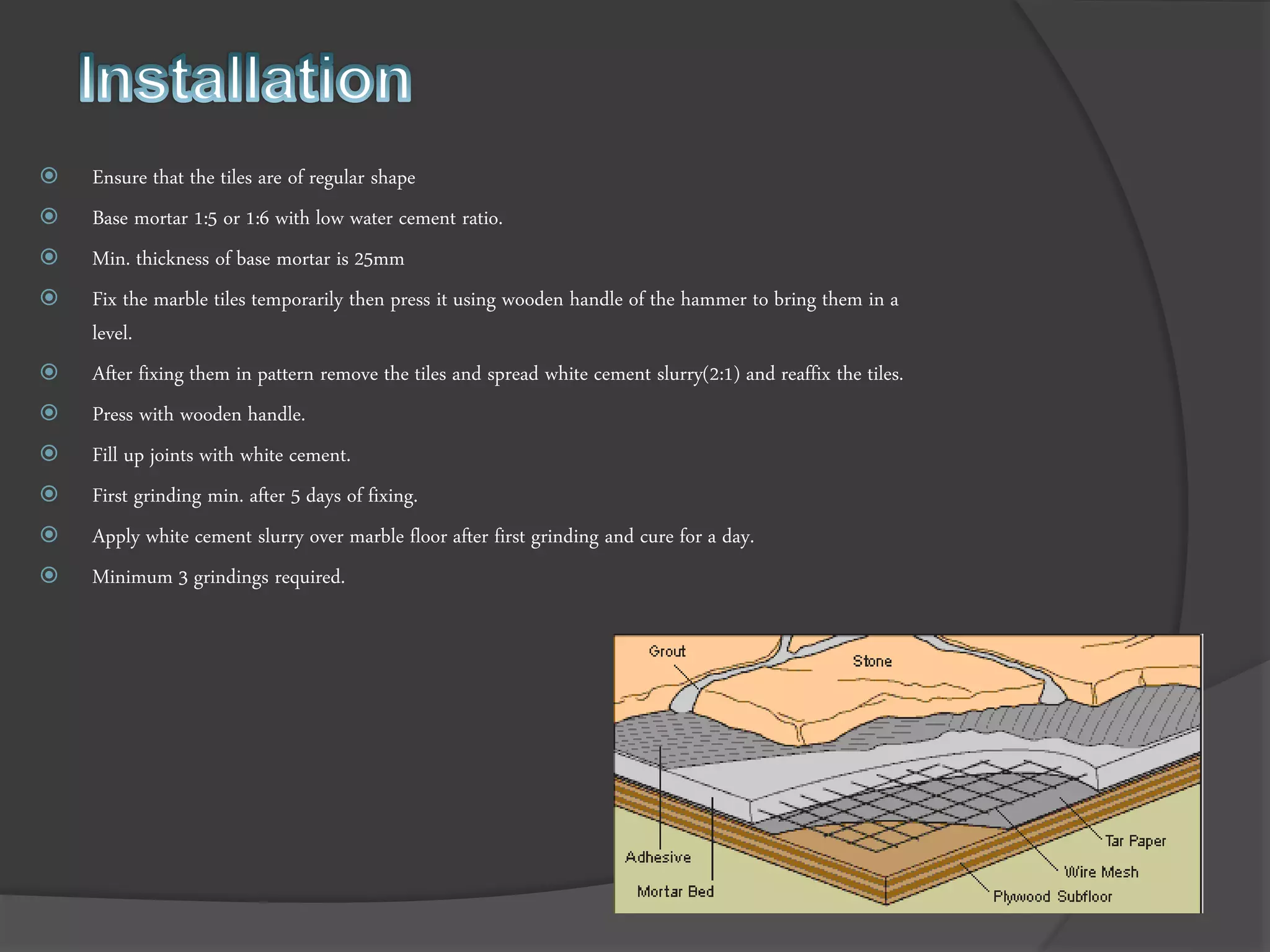  Ensure that the tiles are of regular shape
 Base mortar 1:5 or 1:6 with low water cement ratio.
 Min. thickness of base mortar is 25mm
 Fix the marble tiles temporarily then press it using wooden handle of the hammer to bring them in a
level.
 After fixing them in pattern remove the tiles and spread white cement slurry(2:1) and reaffix the tiles.
 Press with wooden handle.
 Fill up joints with white cement.
 First grinding min. after 5 days of fixing.
 Apply white cement slurry over marble floor after first grinding and cure for a day.
 Minimum 3 grindings required.
 