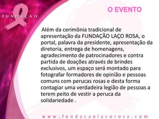 Além da cerimônia tradicional de
apresentação da FUNDAÇÃO LAÇO ROSA, o
portal, palavra da presidente, apresentação da
diretoria, entrega de homenagens,
agradecimento de patrocinadores e contra
partida de doações através de brindes
exclusivos, um espaço será montado para
fotografar formadores de opinião e pessoas
comuns com perucas rosas e desta forma
contagiar uma verdadeira legião de pessoas a
terem peito de vestir a peruca da
solidariedade .
 