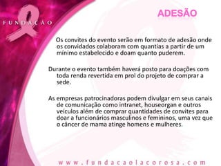 Os convites do evento serão em formato de adesão onde
  os convidados colaboram com quantias a partir de um
  mínimo estabelecido e doam quanto puderem.

Durante o evento também haverá posto para doações com
  toda renda revertida em prol do projeto de comprar a
  sede.

As empresas patrocinadoras podem divulgar em seus canais
   de comunicação como intranet, houseorgan e outros
   veículos além de comprar quantidades de convites para
   doar a funcionários masculinos e femininos, uma vez que
   o câncer de mama atinge homens e mulheres.
 