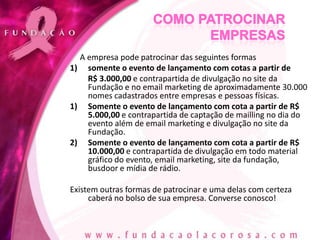 A empresa pode patrocinar das seguintes formas
1) somente o evento de lançamento com cotas a partir de
    R$ 3.000,00 e contrapartida de divulgação no site da
    Fundação e no email marketing de aproximadamente 30.000
    nomes cadastrados entre empresas e pessoas físicas.
1) Somente o evento de lançamento com cota a partir de R$
    5.000,00 e contrapartida de captação de mailling no dia do
    evento além de email marketing e divulgação no site da
    Fundação.
2) Somente o evento de lançamento com cota a partir de R$
    10.000,00 e contrapartida de divulgação em todo material
    gráfico do evento, email marketing, site da fundação,
    busdoor e mídia de rádio.

Existem outras formas de patrocinar e uma delas com certeza
     caberá no bolso de sua empresa. Converse conosco!
 