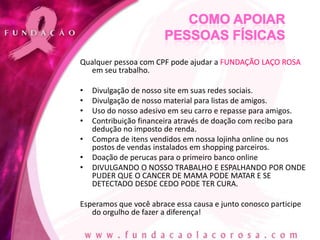 Qualquer pessoa com CPF pode ajudar a FUNDAÇÃO LAÇO ROSA
  em seu trabalho.

•   Divulgação de nosso site em suas redes sociais.
•   Divulgação de nosso material para listas de amigos.
•   Uso do nosso adesivo em seu carro e repasse para amigos.
•   Contribuição financeira através de doação com recibo para
    dedução no imposto de renda.
•   Compra de itens vendidos em nossa lojinha online ou nos
    postos de vendas instalados em shopping parceiros.
•   Doação de perucas para o primeiro banco online
•   DIVULGANDO O NOSSO TRABALHO E ESPALHANDO POR ONDE
    PUDER QUE O CANCER DE MAMA PODE MATAR E SE
    DETECTADO DESDE CEDO PODE TER CURA.

Esperamos que você abrace essa causa e junto conosco participe
   do orgulho de fazer a diferença!
 