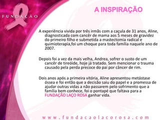 A experiência vivida por três irmãs com a caçula de 31 anos, Aline,
   diagnosticada com cancêr de mama aos 5 meses de gravidez
   do primeiro filho e submetida a mastectomia radical e
   quimioterapia,foi um choque para toda família naquele ano de
   2007.

Depois foi a vez da mais velha, Andrea, sofrer o susto de um
  cancêr de tireóide, hoje já tratado. Sem mencionar o trauma
  causado pela perda precoce do pai por câncer de rim.

Dois anos após a primeira vitória, Aline apresentou metástase
   óssea e foi então que a decisão saiu do papel e a promessa de
   ajudar outras vidas a não passarem pelo sofrimento que a
   família bem conhece, foi o pontapé que faltava para a
   FUNDAÇÃO LAÇO ROSA ganhar vida.
 