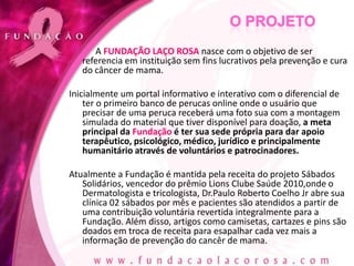A FUNDAÇÃO LAÇO ROSA nasce com o objetivo de ser
   referencia em instituição sem fins lucrativos pela prevenção e cura
   do câncer de mama.

Inicialmente um portal informativo e interativo com o diferencial de
    ter o primeiro banco de perucas online onde o usuário que
    precisar de uma peruca receberá uma foto sua com a montagem
    simulada do material que tiver disponível para doação, a meta
    principal da Fundação é ter sua sede própria para dar apoio
    terapêutico, psicológico, médico, jurídico e principalmente
    humanitário através de voluntários e patrocinadores.

Atualmente a Fundação é mantida pela receita do projeto Sábados
   Solidários, vencedor do prêmio Lions Clube Saúde 2010,onde o
   Dermatologista e tricologista, Dr.Paulo Roberto Coelho Jr abre sua
   clínica 02 sábados por mês e pacientes são atendidos a partir de
   uma contribuição voluntária revertida integralmente para a
   Fundação. Além disso, artigos como camisetas, cartazes e pins são
   doados em troca de receita para esapalhar cada vez mais a
   informação de prevenção do cancêr de mama.
 