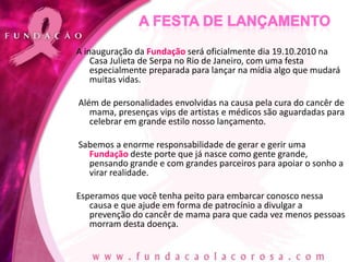 A inauguração da Fundação será oficialmente dia 19.10.2010 na
    Casa Julieta de Serpa no Rio de Janeiro, com uma festa
    especialmente preparada para lançar na mídia algo que mudará
    muitas vidas.

Além de personalidades envolvidas na causa pela cura do cancêr de
   mama, presenças vips de artistas e médicos são aguardadas para
   celebrar em grande estilo nosso lançamento.

Sabemos a enorme responsabilidade de gerar e gerir uma
  Fundação deste porte que já nasce como gente grande,
  pensando grande e com grandes parceiros para apoiar o sonho a
  virar realidade.

Esperamos que você tenha peito para embarcar conosco nessa
   causa e que ajude em forma de patrocínio a divulgar a
   prevenção do cancêr de mama para que cada vez menos pessoas
   morram desta doença.
 