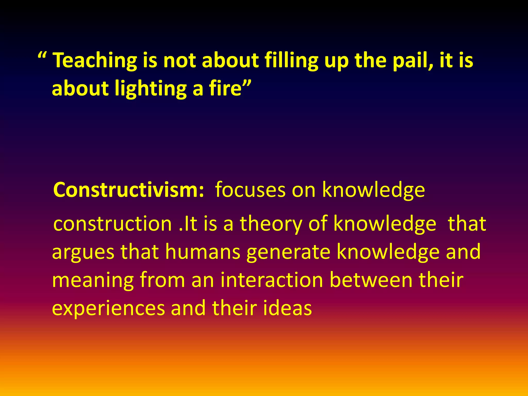 “ Teaching is not about filling up the pail, it is
  about lighting a fire”



 Constructivism: focuses on knowledge
 construction .It is a theory of knowledge that
 argues that humans generate knowledge and
 meaning from an interaction between their
 experiences and their ideas
 