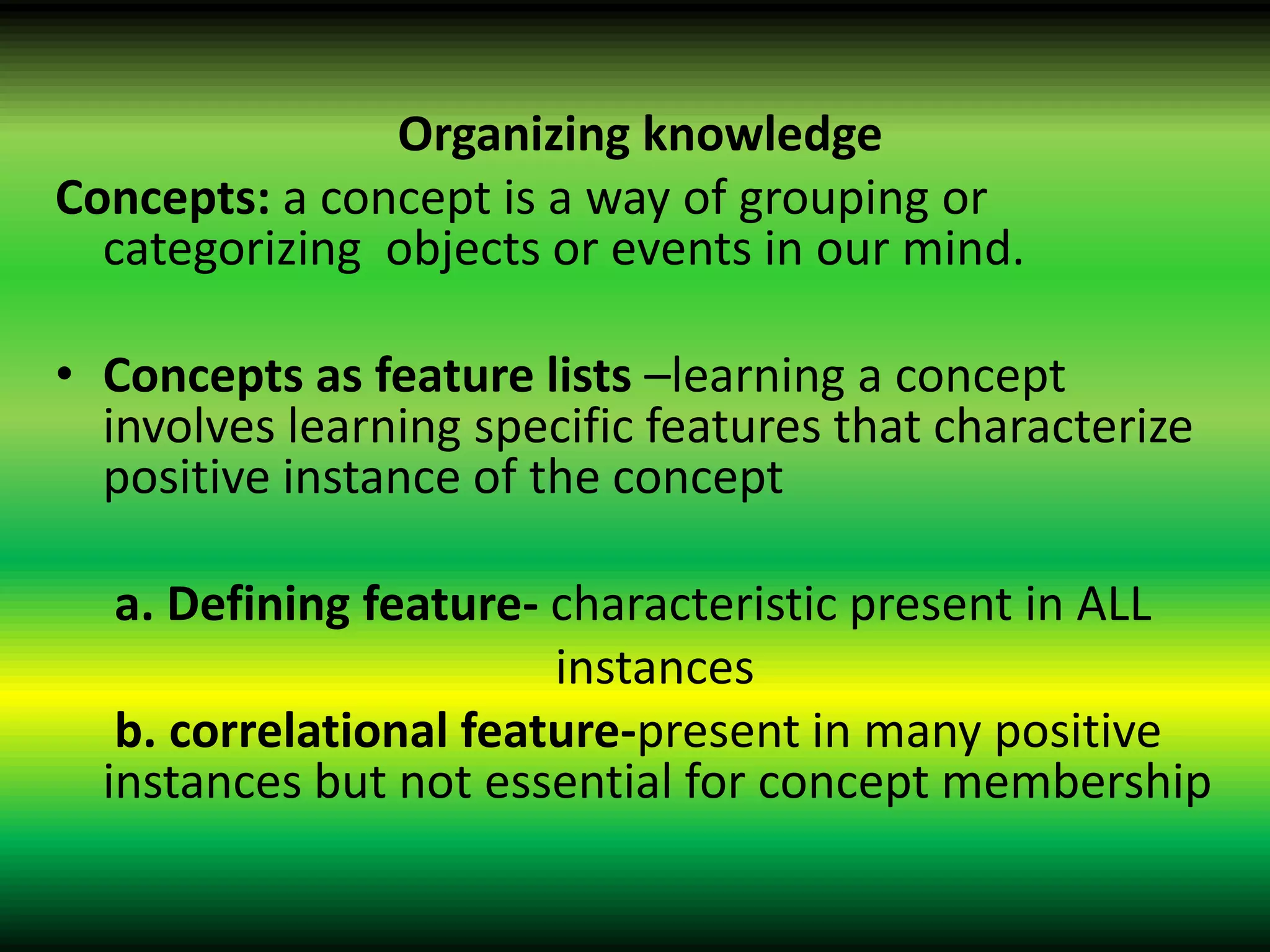 Organizing knowledge
Concepts: a concept is a way of grouping or
  categorizing objects or events in our mind.

• Concepts as feature lists –learning a concept
  involves learning specific features that characterize
  positive instance of the concept

   a. Defining feature- characteristic present in ALL
                        instances
   b. correlational feature-present in many positive
  instances but not essential for concept membership
 