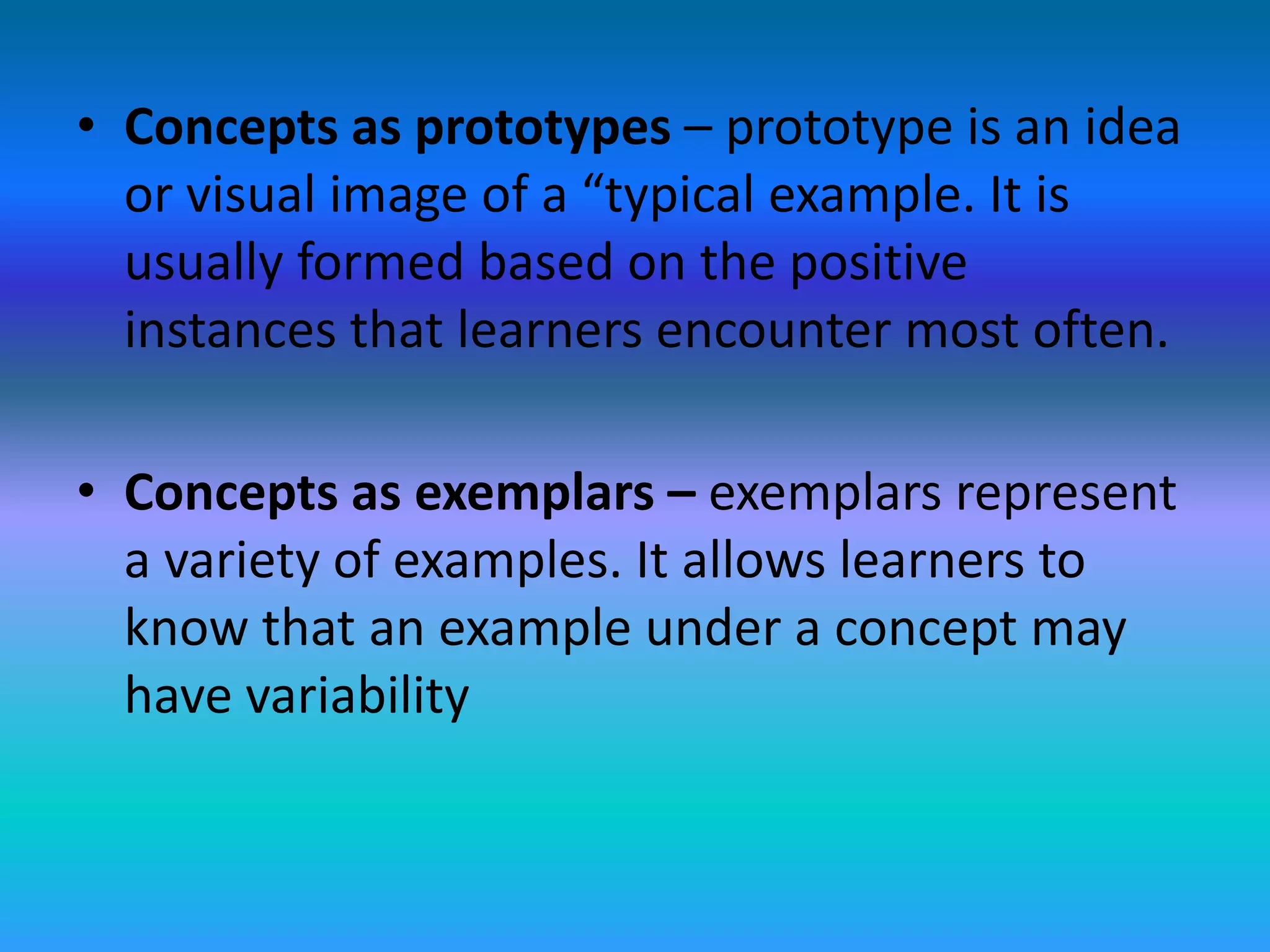• Concepts as prototypes – prototype is an idea
  or visual image of a “typical example. It is
  usually formed based on the positive
  instances that learners encounter most often.

• Concepts as exemplars – exemplars represent
  a variety of examples. It allows learners to
  know that an example under a concept may
  have variability
 