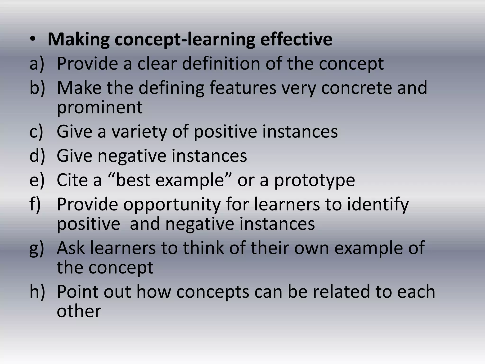 • Making concept-learning effective
a) Provide a clear definition of the concept
b) Make the defining features very concrete and
   prominent
c) Give a variety of positive instances
d) Give negative instances
e) Cite a “best example” or a prototype
f) Provide opportunity for learners to identify
   positive and negative instances
g) Ask learners to think of their own example of
   the concept
h) Point out how concepts can be related to each
   other
 