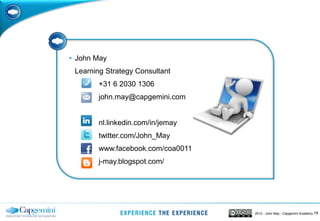 • John May
 Learning Strategy Consultant
        +31 6 2030 1306
        john.may@capgemini.com


        nl.linkedin.com/in/jemay
        twitter.com/John_May
        www.facebook.com/coa0011
        j-may.blogspot.com/




                                   2012 - John May - Capgemini Academy 19
 