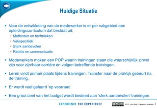 Huidige Situatie

 Voor de ontwikkeling van de medewerker is er per vakgebied een
  opleidingscurriculum dat bestaat uit:
   •   Methoden en technieken
   •   Vakspecifiek
   •   Sterk aanbevolen
   •   Relatie en communicatie

 Medewerkers maken een POP waarin trainingen staan die waarschijnlijk zinvol
  zijn voor zijn/haar carrière en volgen betreffende trainingen.

 Leren vindt primair plaats tijdens trainingen. Transfer naar de praktijk gebeurt na
  de training.

 Er wordt veel geleerd „op voorraad‟

 Een groot deel van het budget wordt besteed aan „sterk aanbevolen‟ trainingen.
                                                                     2012 - John May - Capgemini Academy   3
 