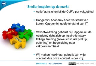 Sneller inspelen op de markt
     Actief aansluiten bij de CoP‟s per vakgebied

     Capgemini Academy heeft verstand van
      Leren, Capgemini geeft verstand van IT

     Vakontwikkeling gebeurt bij Capgemini, de
      Academy richt zich op inspiratie (story
      telling), training (zowel case als praktijk
      oefening) en begeleiding naar
      vakbekwaamheid

     Wij maken maximaal gebruik van vrije
      content, dus onze content is ook vrij
                                     2012 - John May - Capgemini Academy   7
 