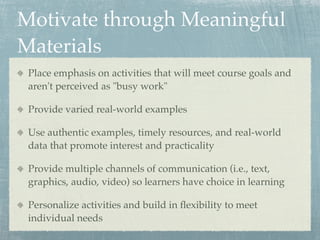 Motivate through Meaningful
Materials
 Place emphasis on activities that will meet course goals and
 aren't perceived as "busy work"

 Provide varied real-world examples

 Use authentic examples, timely resources, and real-world
 data that promote interest and practicality

 Provide multiple channels of communication (i.e., text,
 graphics, audio, video) so learners have choice in learning

 Personalize activities and build in ﬂexibility to meet
 individual needs
 