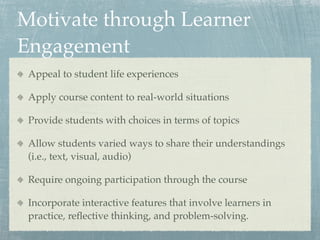 Motivate through Learner
Engagement
 Appeal to student life experiences

 Apply course content to real-world situations

 Provide students with choices in terms of topics

 Allow students varied ways to share their understandings
 (i.e., text, visual, audio)

 Require ongoing participation through the course

 Incorporate interactive features that involve learners in
 practice, reﬂective thinking, and problem-solving.
 