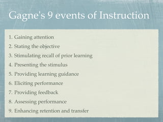 Gagne's 9 events of Instruction
1. Gaining attention
2. Stating the objective
3. Stimulating recall of prior learning
4. Presenting the stimulus
5. Providing learning guidance
6. Eliciting performance
7. Providing feedback
8. Assessing performance
9. Enhancing retention and transfer
 