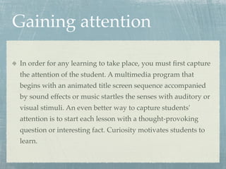 Gaining attention

In order for any learning to take place, you must ﬁrst capture
the attention of the student. A multimedia program that
begins with an animated title screen sequence accompanied
by sound effects or music startles the senses with auditory or
visual stimuli. An even better way to capture students'
attention is to start each lesson with a thought-provoking
question or interesting fact. Curiosity motivates students to
learn.
 