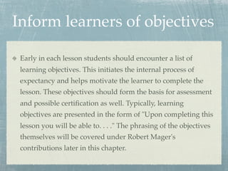 Inform learners of objectives

 Early in each lesson students should encounter a list of
 learning objectives. This initiates the internal process of
 expectancy and helps motivate the learner to complete the
 lesson. These objectives should form the basis for assessment
 and possible certiﬁcation as well. Typically, learning
 objectives are presented in the form of "Upon completing this
 lesson you will be able to. . . ." The phrasing of the objectives
 themselves will be covered under Robert Mager's
 contributions later in this chapter.
 