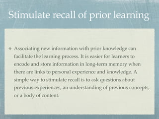 Stimulate recall of prior learning


 Associating new information with prior knowledge can
 facilitate the learning process. It is easier for learners to
 encode and store information in long-term memory when
 there are links to personal experience and knowledge. A
 simple way to stimulate recall is to ask questions about
 previous experiences, an understanding of previous concepts,
 or a body of content.
 