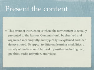 Present the content

This event of instruction is where the new content is actually
presented to the learner. Content should be chunked and
organized meaningfully, and typically is explained and then
demonstrated. To appeal to different learning modalities, a
variety of media should be used if possible, including text,
graphics, audio narration, and video.
 