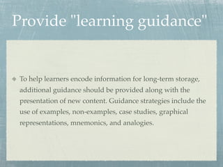 Provide "learning guidance"


 To help learners encode information for long-term storage,
 additional guidance should be provided along with the
 presentation of new content. Guidance strategies include the
 use of examples, non-examples, case studies, graphical
 representations, mnemonics, and analogies.
 