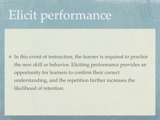 Elicit performance


In this event of instruction, the learner is required to practice
the new skill or behavior. Eliciting performance provides an
opportunity for learners to conﬁrm their correct
understanding, and the repetition further increases the
likelihood of retention.
 