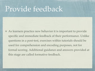 Provide feedback

As learners practice new behavior it is important to provide
speciﬁc and immediate feedback of their performance. Unlike
questions in a post-test, exercises within tutorials should be
used for comprehension and encoding purposes, not for
formal scoring. Additional guidance and answers provided at
this stage are called formative feedback.
 