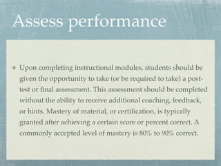 Assess performance

Upon completing instructional modules, students should be
given the opportunity to take (or be required to take) a post-
test or ﬁnal assessment. This assessment should be completed
without the ability to receive additional coaching, feedback,
or hints. Mastery of material, or certiﬁcation, is typically
granted after achieving a certain score or percent correct. A
commonly accepted level of mastery is 80% to 90% correct.
 