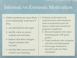 Intrinsic vs Extrinsic Motivation
Online students are more likely    Extrinsic motivation is by
to be intrinsically motivated if   external forces and structures
they:                              such as increases in pay for
                                   course credit and rewards for
  are interested in the topic      program completion
  see the value in course             Reward students who meet
  content and activities              learning goals with good
                                      grades
  believe that their energies         Praise students who complete
  impact whether they                 activities and discussions
  succeed                             Encourage students to
  feel like they are in control       provide kudos for their
  of their own learning               classmates
 