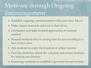 Motivate through Ongoing
Encouragement
  Establish ongoing communication with your class. How?
  Make course materials relevant to their lives.
  Use humor and light-hearted approaches to increase
  comfort
  Remind students they're saving time by not traveling to a
  face-to-face class
  Ask students to enjoy the freedom of online courses
  Provide reminders about the schedule and praise students
  for staying on schedule
  Encourage students to establish a personal reward system
 