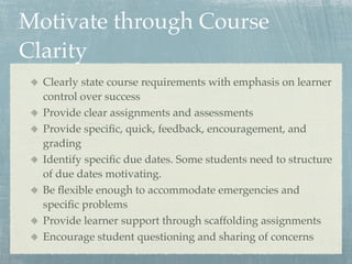 Motivate through Course
Clarity
  Clearly state course requirements with emphasis on learner
  control over success
  Provide clear assignments and assessments
  Provide speciﬁc, quick, feedback, encouragement, and
  grading
  Identify speciﬁc due dates. Some students need to structure
  of due dates motivating.
  Be ﬂexible enough to accommodate emergencies and
  speciﬁc problems
  Provide learner support through scaffolding assignments
  Encourage student questioning and sharing of concerns
 