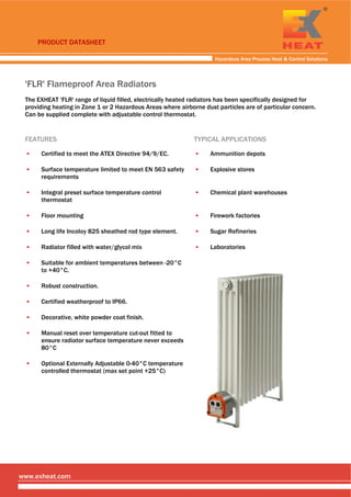 PRODUCT DATASHEET
 
Hazardous Area Process Heat & Control Solutions
 
 
'FLR' Flameproof Area Radiators
The EXHEAT 'FLR' range of liquid filled, electrically heated radiators has been specifically designed for
providing heating in Zone 1 or 2 Hazardous Areas where airborne dust particles are of particular concern.
Can be supplied complete with adjustable control thermostat.
FEATURES TYPICAL APPLICATIONS
▪ Certified to meet the ATEX Directive 94/9/EC. ▪ Ammunition depots
▪ Surface temperature limited to meet EN 563 safety
requirements
▪ Explosive stores
▪ Integral preset surface temperature control
thermostat
▪ Chemical plant warehouses
▪ Floor mounting ▪ Firework factories
▪ Long life Incoloy 825 sheathed rod type element. ▪ Sugar Refineries
▪ Radiator filled with water/glycol mix ▪ Laboratories
▪ Suitable for ambient temperatures between -20°C
to +40°C.
▪ Robust construction.
▪ Certified weatherproof to IP66.
▪ Decorative, white powder coat finish.
▪ Manual reset over temperature cut-out fitted to
ensure radiator surface temperature never exceeds
80°C
▪ Optional Externally Adjustable 0-40°C temperature
controlled thermostat (max set point +25°C)
 
www.exheat.com
Tel: +44 (0)191 490 1547
Fax: +44 (0)191 477 5371
Email: northernsales@thorneandderrick.co.uk
Website: www.heattracing.co.uk
www.thorneanderrick.co.uk
 
