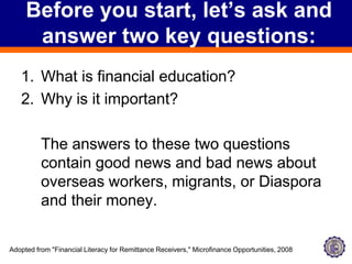Before you start, let’s ask and answer two key questions:What is financial education?Why is it important?	The answers to these two questions contain good news and bad news about overseas workers, migrants, or Diaspora and their money.Adopted from "Financial Literacy for Remittance Receivers," Microfinance Opportunities, 2008