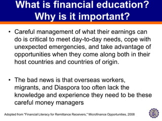 What is financial education? Why is it important?Careful management of what their earnings can do is critical to meet day-to-day needs, cope with unexpected emergencies, and take advantage of opportunities when they come along both in their host countries and countries of origin.The bad news is that overseas workers, migrants, and Diaspora too often lack the knowledge and experience they need to be these careful money managersAdopted from "Financial Literacy for Remittance Receivers," Microfinance Opportunities, 2008