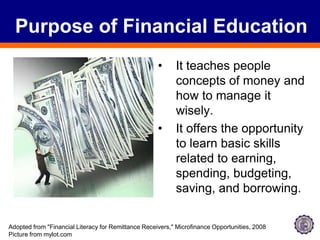 Purpose of Financial EducationIt teaches people concepts of money and how to manage it wisely. It offers the opportunity to learn basic skills related to earning, spending, budgeting, saving, and borrowing. Adopted from "Financial Literacy for Remittance Receivers," Microfinance Opportunities, 2008Picture from mylot.com