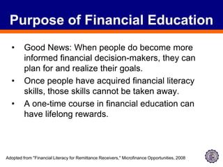 Purpose of Financial EducationGood News: When people do become more informed financial decision-makers, they can plan for and realize their goals. Once people have acquired financial literacy skills, those skills cannot be taken away. A one-time course in financial education can have lifelong rewards.Adopted from "Financial Literacy for Remittance Receivers," Microfinance Opportunities, 2008