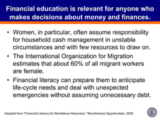 Financial education is relevant for anyone who makes decisions about money and finances.Women, in particular, often assume responsibility for household cash management in unstable circumstances and with few resources to draw on. The International Organization for Migration estimates that about 60% of all migrant workers are female. Financial literacy can prepare them to anticipate life-cycle needs and deal with unexpected emergencies without assuming unnecessary debt. Adopted from "Financial Literacy for Remittance Receivers," Microfinance Opportunities, 2008