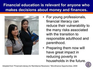 Financial education is relevant for anyone who makes decisions about money and finances.For young professionals, financial literacy can reduce their vulnerability to the many risks associated with the transition to responsible adulthood and parenthood.Preparing them now will have great impact in reducing poverty in households in the future.Adopted from "Financial Literacy for Remittance Receivers," Microfinance Opportunities, 2008