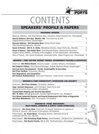 INAUGURAL SESSION
Welcome Address : Shri Dharmendra Joshi, Convener, Saket Projects Ltd., Ahmedabad
Special Address: Shri Ajay Bhadoo, IAS, Vice-chairman & CEO, 4
Gujarat Maritime Board, Gandhinagar*
Keynote Address : Shri Devdatta Bose, Group Sector Head, 5
Tata Consulting Engineers, Mumbai
Guest of Honour : Shri K. K. Sinha, Wholetime Director, Essar Ports Ltd., Mumbai 5
Guest of Honour : Shri Amlan Bora, Chief Representative, Netherlands Business 5
Support Office (NBSO), Embassy of the Kingdom of The Netherlands, Ahmedabad
Vote of Thanks : Ms. Sonali Chatterjee, Associate Editor, Saket Projects Ltd., Ahmedabad 6
SESSION I : PORT SECTOR: MARKET TRENDS, GOVERNMENT POLICIES & INCENTIVES
Chairman: Shri Mehul Khakhi, Account Leader – Lenders Advisory, Ahmedabad 7
Shri Kalpesh Vithlani, Chief General Manager, Gujarat Maritime Board, Gandhinagar* 6
Port-Led future Development : Trends, Sustainability & Innovation 8
Shri Prem Vardhan, Consultant, Mumbai
Port Regulations and Competition 15
Shri Ganesh Radhakrishnan, Associate Professor, Jindal School of Business
SESSION II: PORT CONNECTIVITY, OPERATIONS AND SECURITY
Chairman : Shri Prem Vardhan, Consultant, Mumbai 8
Capt. Unmesh Abhyankar, Joint President, Adani Ports and 16
Special Economic Zone Limited, Ahmedabad
Coastal Bulk Shipping and Terminal Operations 17
Shri B. Velan, Managing Director, Scorpio Engineering Pvt. Ltd., Bangalore
Port Based Industrial Clusters and Coastal Employment Unit Policy of Sagarmala 7
Shri Nirav Mahadeviya, CEO, Technopolis, Ahmedabad
SESSION III : PANEL DISCUSSION :
MULTI MODAL LOGISTICS & SUPPLY CHAIN INTRICACIES
Moderator : Shri Samir Shah, Chairman, CII Gujarat Taskforce on Logistics & 18
Partner & Director, JBS Group of Companies, Ahmedabad
Panel Expert : Dr. Vishal Bisen, Managing Director, Samveda Group & 19
Landmark CFS Pvt. Ltd., Mundra
Panel Expert : Shri Amardeep Singh Parmar, Vice-President, J M Baxi & Co.,Gandhidham 20
Panel Expert : Shri Ruchir Parekh, MD & CEO, TheTharDryPort, Ahmedabad*
CONTENTS
SPEAKERS PROFILE & PAPERS
1
9th NATIONAL CONFERENCE ON
* Confirmation awaited
 