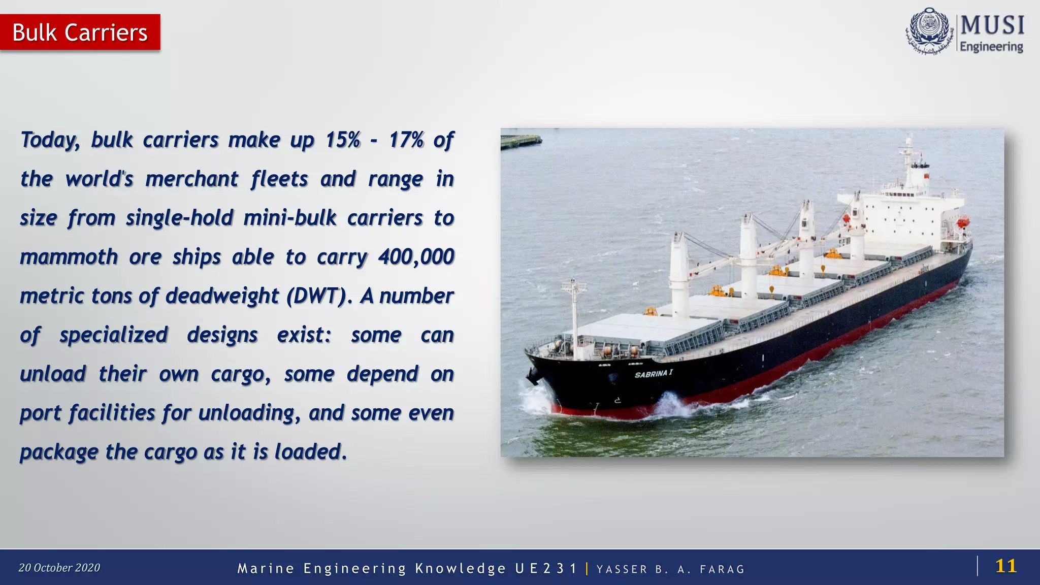 M a r i n e E n g i n e e r i n g K n o w l e d g e U E 2 3 1 | Y A S S E R B . A . F A R A G20 October 2020
Today, bulk carriers make up 15% - 17% of
the world's merchant fleets and range in
size from single-hold mini-bulk carriers to
mammoth ore ships able to carry 400,000
metric tons of deadweight (DWT). A number
of specialized designs exist: some can
unload their own cargo, some depend on
port facilities for unloading, and some even
package the cargo as it is loaded.
Bulk Carriers
11
 
